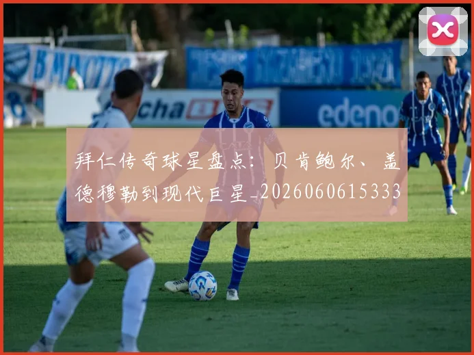拜仁传奇球星盘点：贝肯鲍尔、盖德穆勒到现代巨星_20260606153336