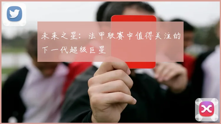 未来之星：法甲联赛中值得关注的下一代超级巨星