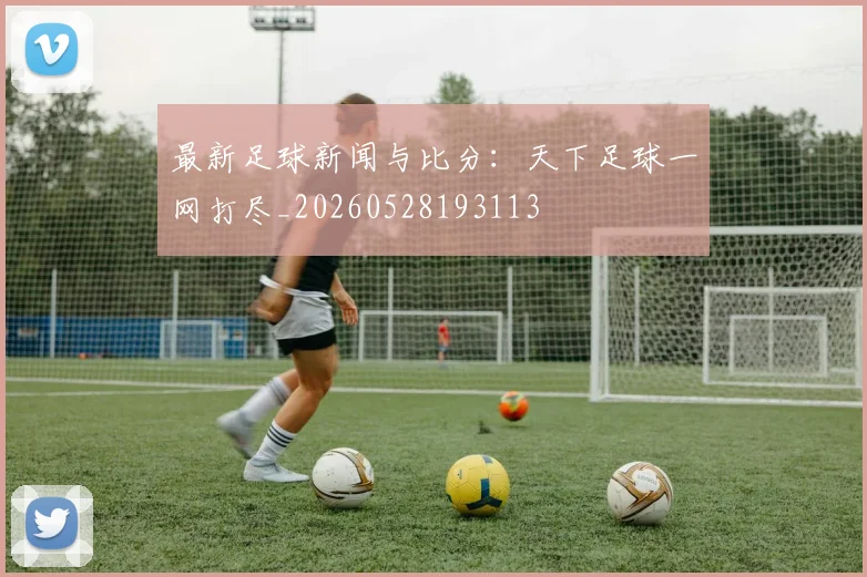 最新足球新闻与比分：天下足球一网打尽_20260528193113