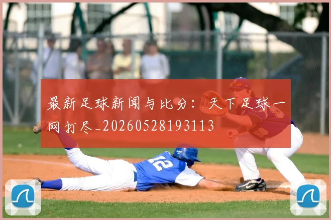 最新足球新闻与比分:天下足球一网打尽_20260528193113