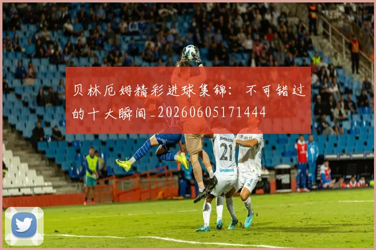 贝林厄姆精彩进球集锦:不可错过的十大瞬间_20260605171444